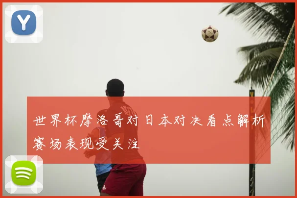 世界杯摩洛哥对日本对决看点解析赛场表现受关注